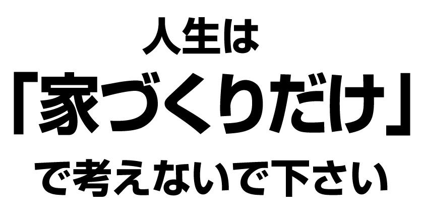 人生は家作りだけで考えないで下さい