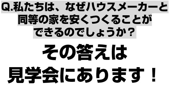 私たちはなぜハウスメーカーと同等の家を安くつくることができるのでしょうか？その答えは見学会にあります！