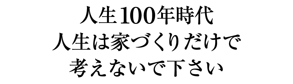 人生１００年時代｜人生は家づくりだけで考えないで下さい